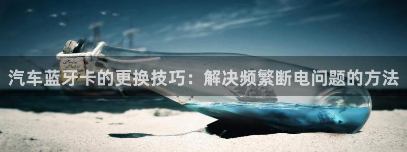 优发国际官网手机版下载安卓：汽车蓝牙卡的更换技巧：解决频繁断电问题的方法
