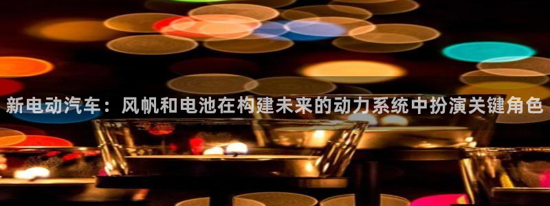 优发娱乐pt官网客户端：新电动汽车：风帆和电池在构建未来的动力系统中扮演关键角色